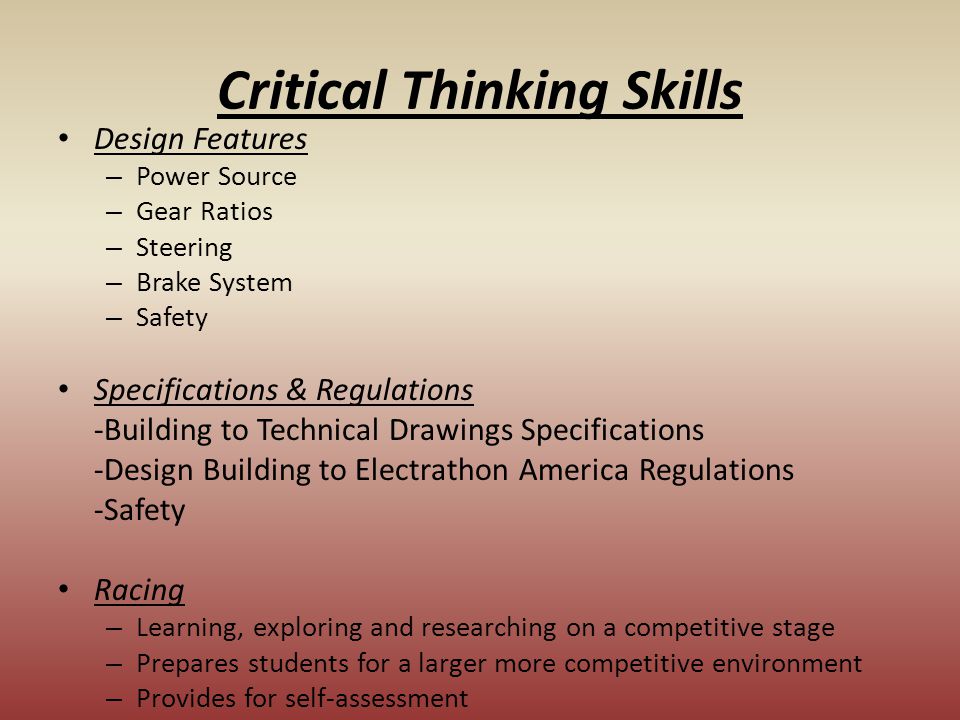 Critical Thinking Skills Design Features – Power Source – Gear Ratios – Steering – Brake System – Safety Specifications & Regulations -Building to Technical Drawings Specifications -Design Building to Electrathon America Regulations -Safety Racing – Learning, exploring and researching on a competitive stage – Prepares students for a larger more competitive environment – Provides for self-assessment
