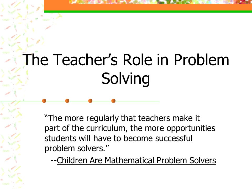 The Teacher’s Role in Problem Solving The more regularly that teachers make it part of the curriculum, the more opportunities students will have to become successful problem solvers. --Children Are Mathematical Problem Solvers