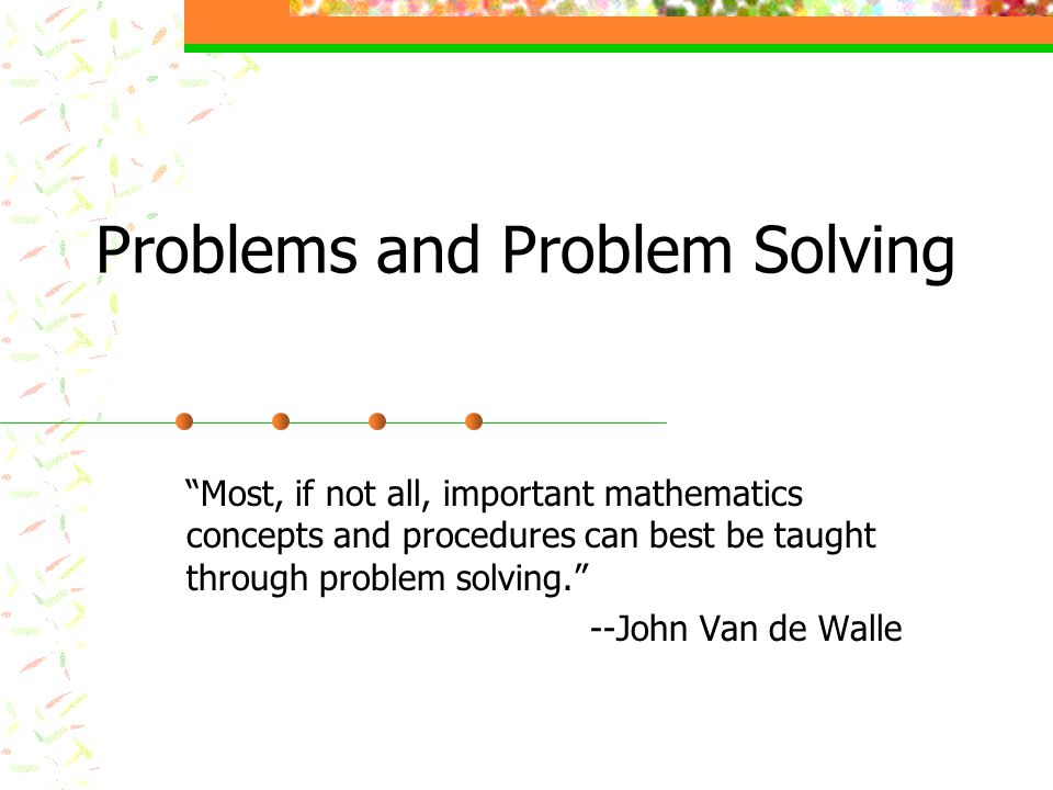 Problems and Problem Solving Most, if not all, important mathematics concepts and procedures can best be taught through problem solving. --John Van de Walle
