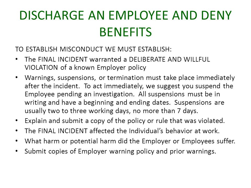 DISCHARGE AN EMPLOYEE AND DENY BENEFITS TO ESTABLISH MISCONDUCT WE MUST ESTABLISH: The FINAL INCIDENT warranted a DELIBERATE AND WILLFUL VIOLATION of a known Employer policy Warnings, suspensions, or termination must take place immediately after the incident.