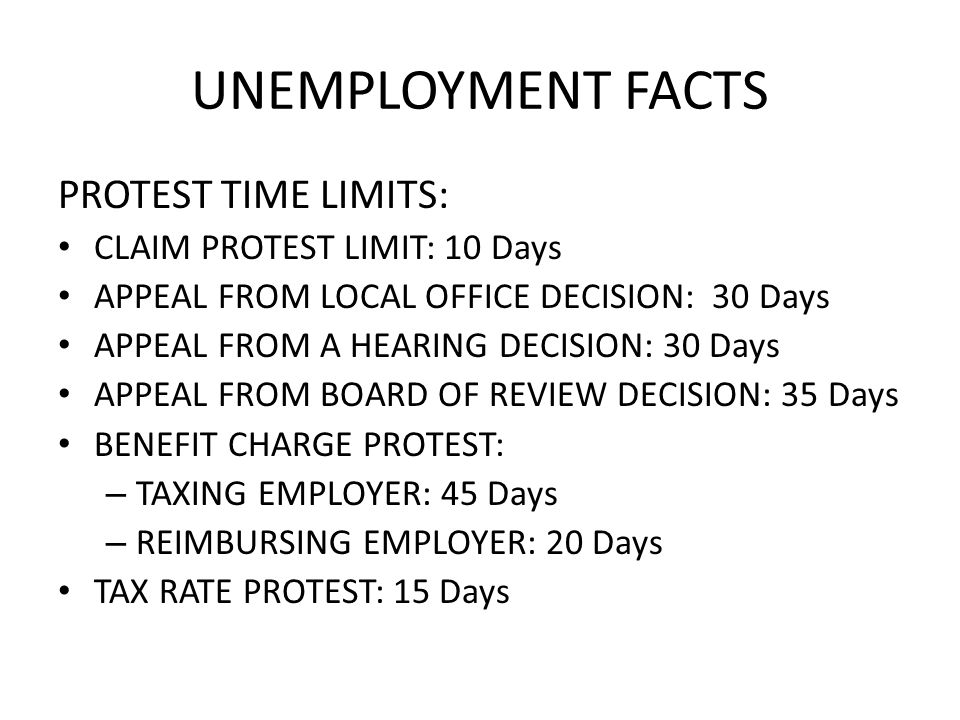 UNEMPLOYMENT FACTS PROTEST TIME LIMITS: CLAIM PROTEST LIMIT: 10 Days APPEAL FROM LOCAL OFFICE DECISION: 30 Days APPEAL FROM A HEARING DECISION: 30 Days APPEAL FROM BOARD OF REVIEW DECISION: 35 Days BENEFIT CHARGE PROTEST: – TAXING EMPLOYER: 45 Days – REIMBURSING EMPLOYER: 20 Days TAX RATE PROTEST: 15 Days