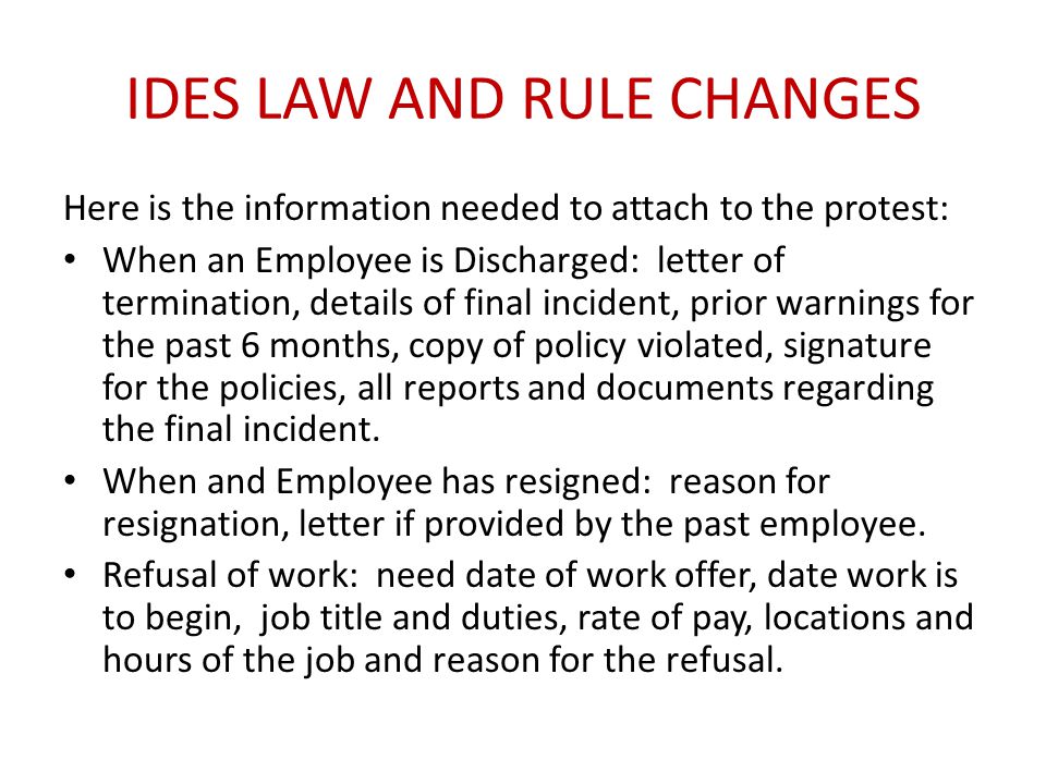 IDES LAW AND RULE CHANGES Here is the information needed to attach to the protest: When an Employee is Discharged: letter of termination, details of final incident, prior warnings for the past 6 months, copy of policy violated, signature for the policies, all reports and documents regarding the final incident.