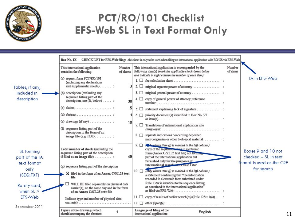 September PCT/RO/101 Checklist EFS-Web SL in Text Format Only Tables, if any, included in description SL forming part of the IA text format only (SEQ.TXT) IA in EFS-Web Boxes 9 and 10 not checked – SL in text format is used as the CRF for search Rarely used, when SL > EFS-Web