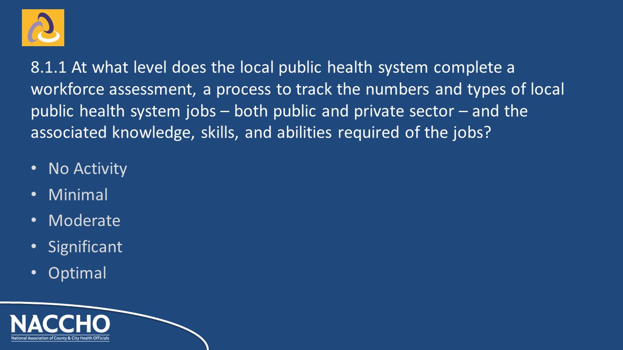 No Activity Minimal Moderate Significant Optimal At what level does the local public health system complete a workforce assessment, a process to track the numbers and types of local public health system jobs – both public and private sector – and the associated knowledge, skills, and abilities required of the jobs