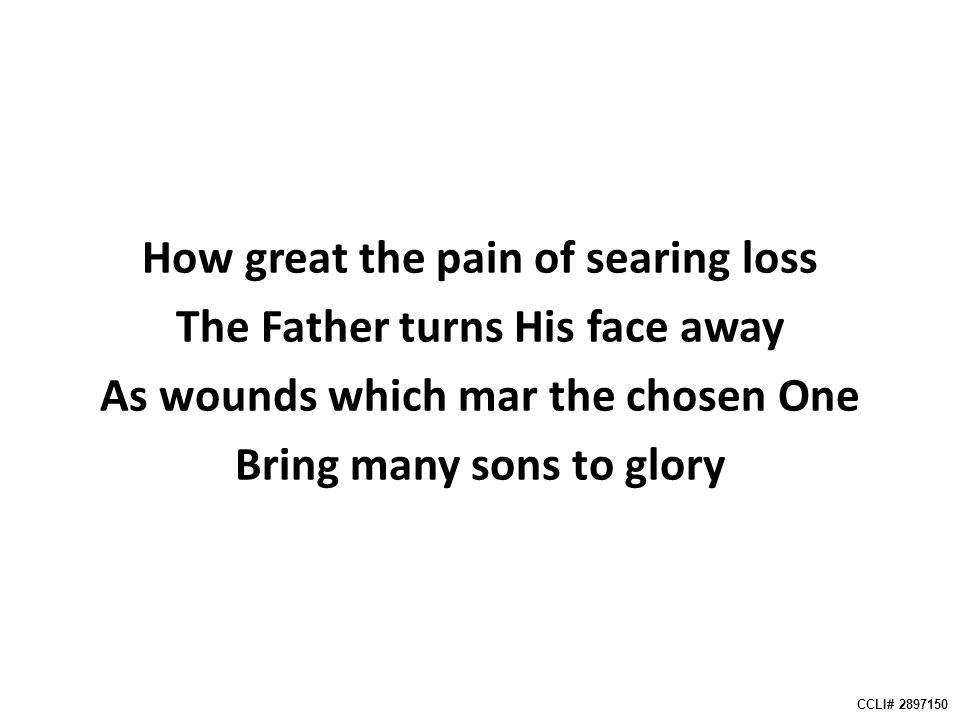 How great the pain of searing loss The Father turns His face away As wounds which mar the chosen One Bring many sons to glory CCLI#