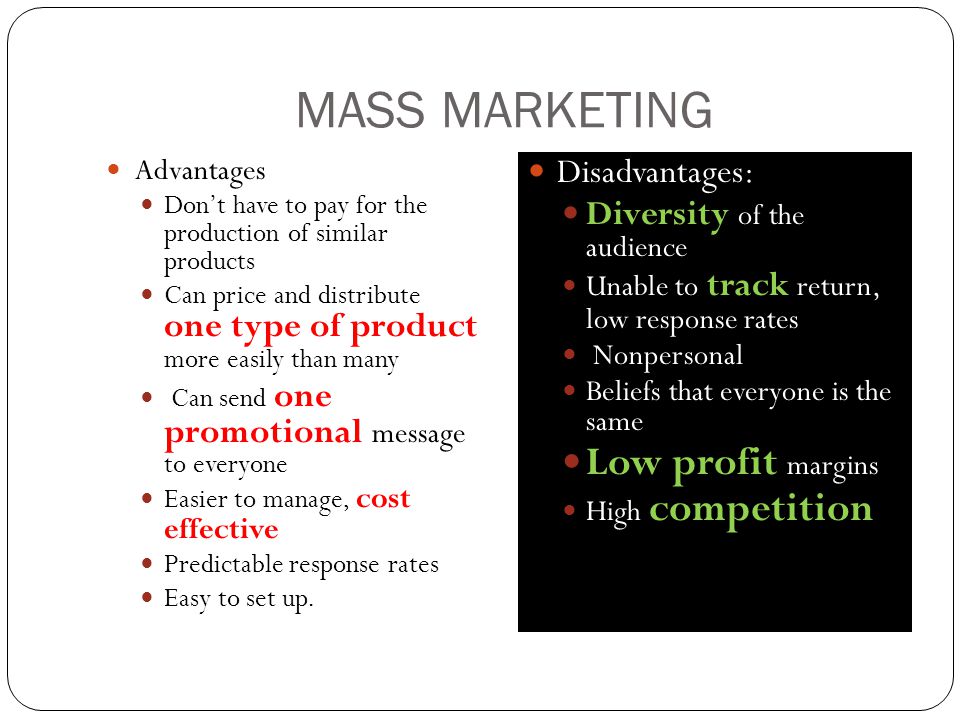 MASS MARKETING Advantages Don’t have to pay for the production of similar products Can price and distribute one type of product more easily than many Can send one promotional message to everyone Easier to manage, cost effective Predictable response rates Easy to set up.
