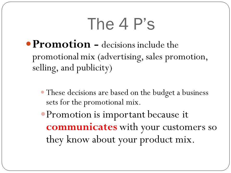 The 4 P’s Promotion - decisions include the promotional mix (advertising, sales promotion, selling, and publicity) These decisions are based on the budget a business sets for the promotional mix.