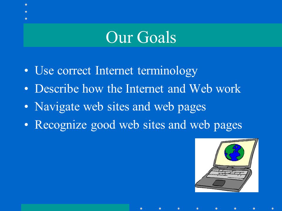 Our Goals Use correct Internet terminology Describe how the Internet and Web work Navigate web sites and web pages Recognize good web sites and web pages