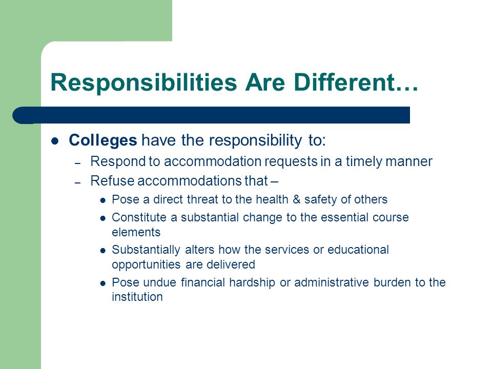 Responsibilities Are Different… Colleges have the responsibility to: – Respond to accommodation requests in a timely manner – Refuse accommodations that – Pose a direct threat to the health & safety of others Constitute a substantial change to the essential course elements Substantially alters how the services or educational opportunities are delivered Pose undue financial hardship or administrative burden to the institution