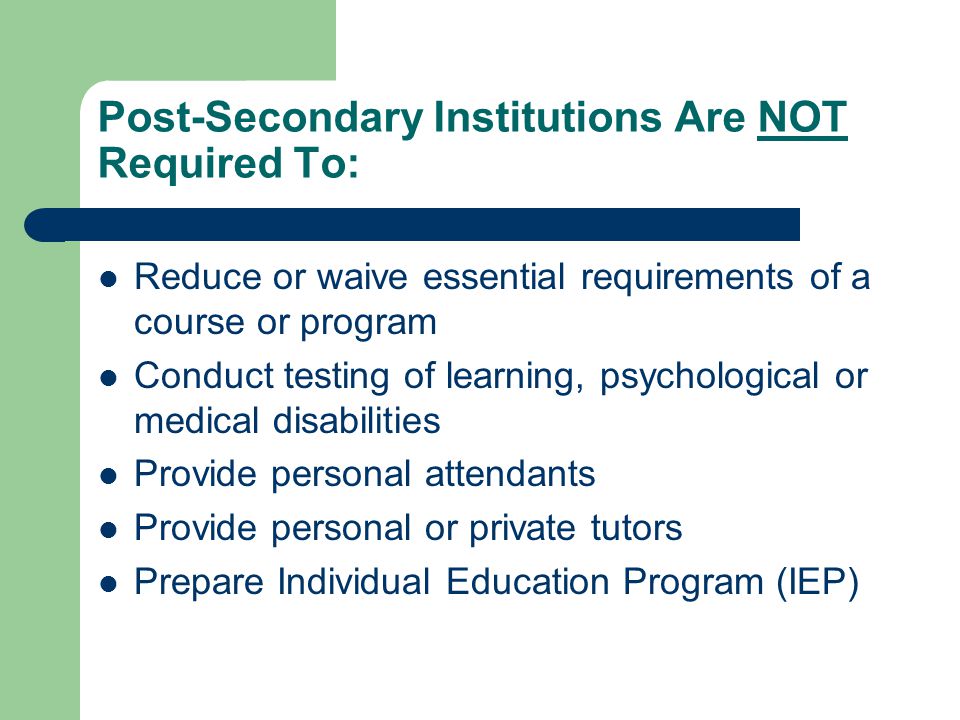 Post-Secondary Institutions Are NOT Required To: Reduce or waive essential requirements of a course or program Conduct testing of learning, psychological or medical disabilities Provide personal attendants Provide personal or private tutors Prepare Individual Education Program (IEP)