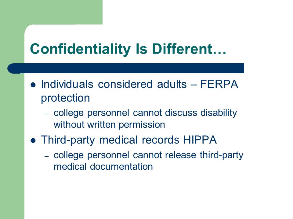 Confidentiality Is Different… Individuals considered adults – FERPA protection – college personnel cannot discuss disability without written permission Third-party medical records HIPPA – college personnel cannot release third-party medical documentation