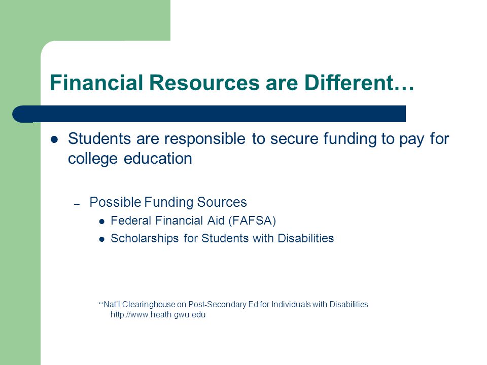 Financial Resources are Different… Students are responsible to secure funding to pay for college education – Possible Funding Sources Federal Financial Aid (FAFSA) Scholarships for Students with Disabilities ** Nat’l Clearinghouse on Post-Secondary Ed for Individuals with Disabilities
