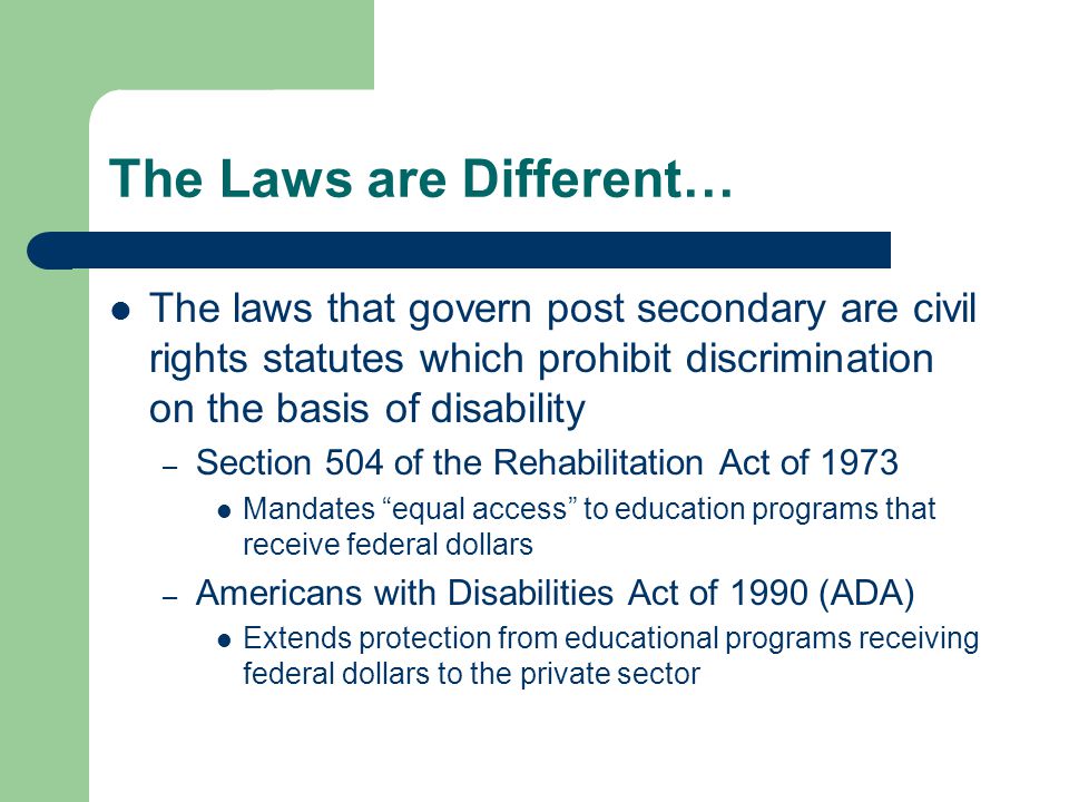The Laws are Different… The laws that govern post secondary are civil rights statutes which prohibit discrimination on the basis of disability – Section 504 of the Rehabilitation Act of 1973 Mandates equal access to education programs that receive federal dollars – Americans with Disabilities Act of 1990 (ADA) Extends protection from educational programs receiving federal dollars to the private sector
