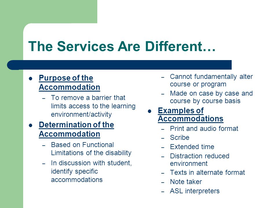 The Services Are Different… Purpose of the Accommodation – To remove a barrier that limits access to the learning environment/activity Determination of the Accommodation – Based on Functional Limitations of the disability – In discussion with student, identify specific accommodations – Cannot fundamentally alter course or program – Made on case by case and course by course basis Examples of Accommodations – Print and audio format – Scribe – Extended time – Distraction reduced environment – Texts in alternate format – Note taker – ASL interpreters