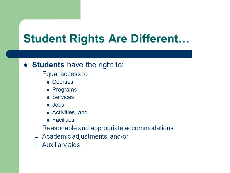 Student Rights Are Different… Students have the right to: – Equal access to Courses Programs Services Jobs Activities, and Facilities – Reasonable and appropriate accommodations – Academic adjustments, and/or – Auxiliary aids