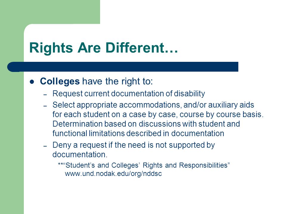 Rights Are Different… Colleges have the right to: – Request current documentation of disability – Select appropriate accommodations, and/or auxiliary aids for each student on a case by case, course by course basis.
