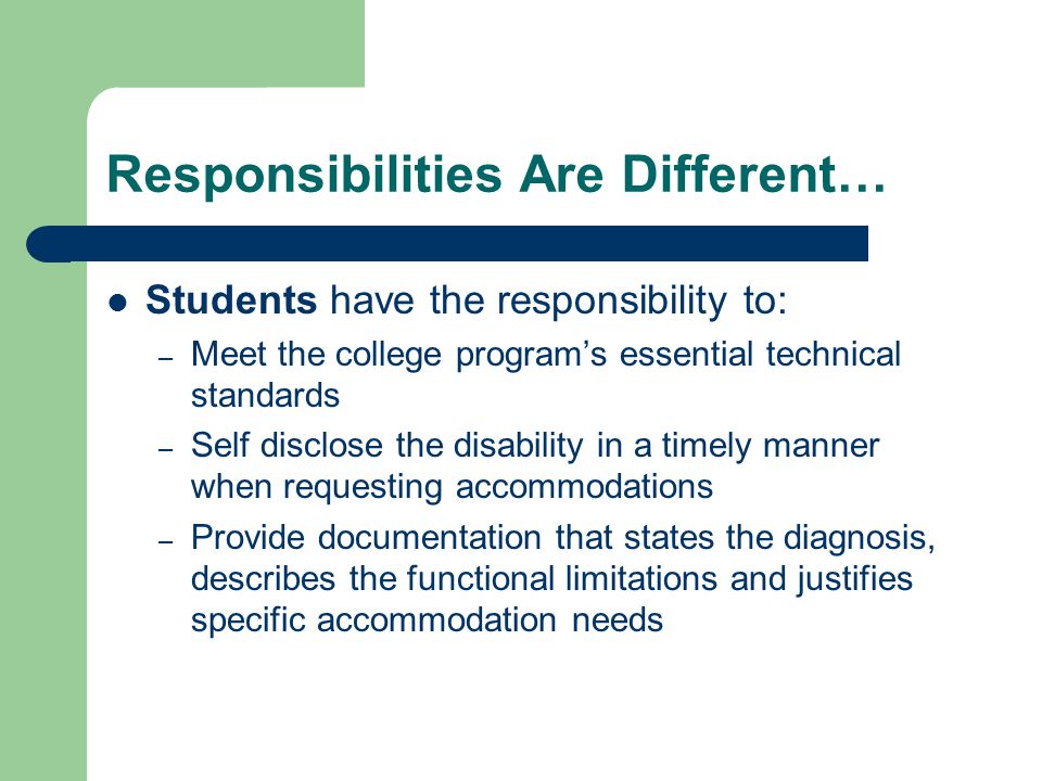 Responsibilities Are Different… Students have the responsibility to: – Meet the college program’s essential technical standards – Self disclose the disability in a timely manner when requesting accommodations – Provide documentation that states the diagnosis, describes the functional limitations and justifies specific accommodation needs