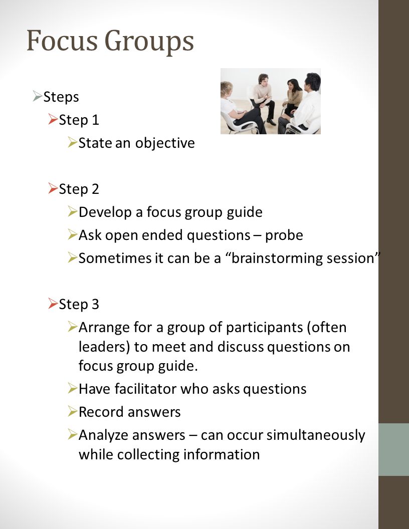 Focus Groups  Steps  Step 1  State an objective  Step 2  Develop a focus group guide  Ask open ended questions – probe  Sometimes it can be a brainstorming session  Step 3  Arrange for a group of participants (often leaders) to meet and discuss questions on focus group guide.