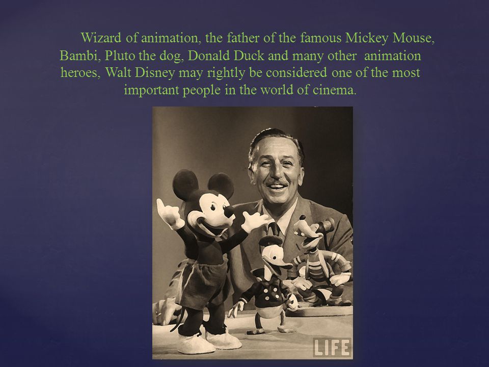 Wizard of animation, the father of the famous Mickey Mouse, Bambi, Pluto the dog, Donald Duck and many other animation heroes, Walt Disney may rightly be considered one of the most important people in the world of cinema.