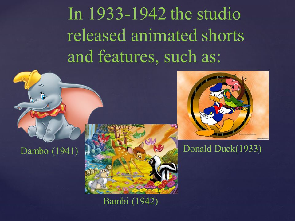 In the studio released animated shorts and features, such as: Dambo (1941) Donald Duck(1933) Bambi (1942)