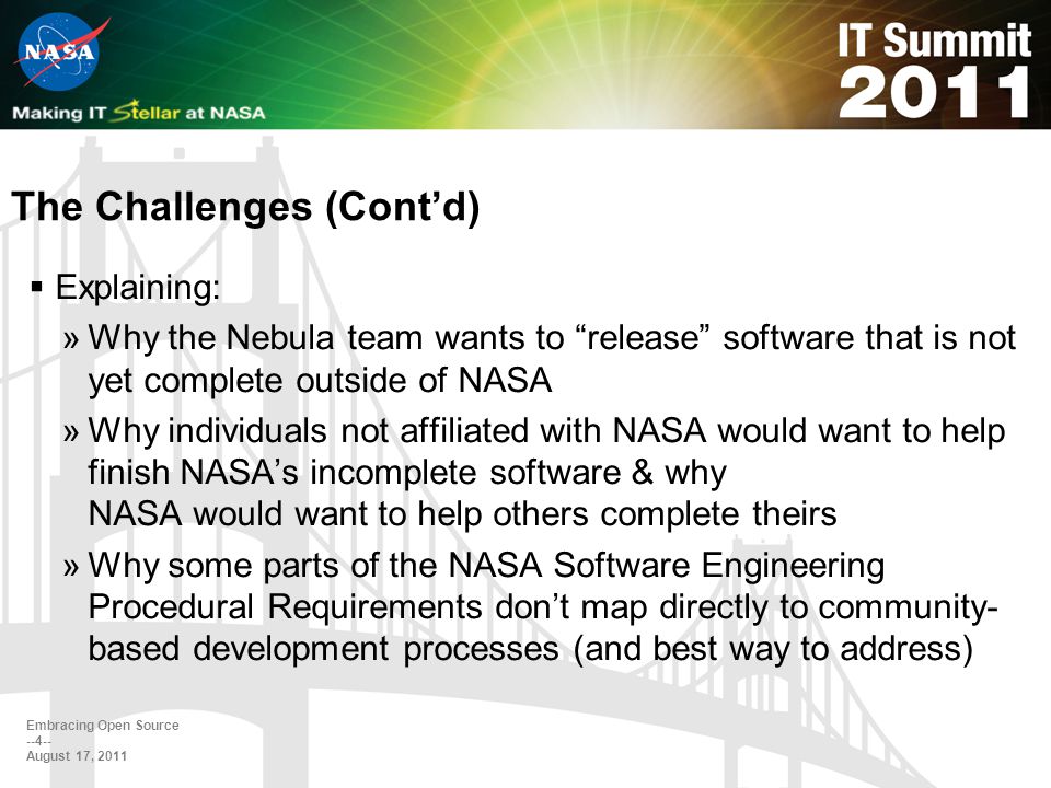 The Challenges (Cont’d)  Explaining: »Why the Nebula team wants to release software that is not yet complete outside of NASA »Why individuals not affiliated with NASA would want to help finish NASA’s incomplete software & why NASA would want to help others complete theirs »Why some parts of the NASA Software Engineering Procedural Requirements don’t map directly to community- based development processes (and best way to address) Embracing Open Source August 17, 2011