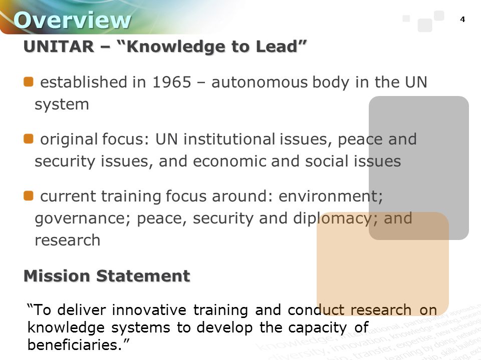 4 Overview UNITAR – Knowledge to Lead established in 1965 – autonomous body in the UN system original focus: UN institutional issues, peace and security issues, and economic and social issues current training focus around: environment; governance; peace, security and diplomacy; and research Mission Statement To deliver innovative training and conduct research on knowledge systems to develop the capacity of beneficiaries.