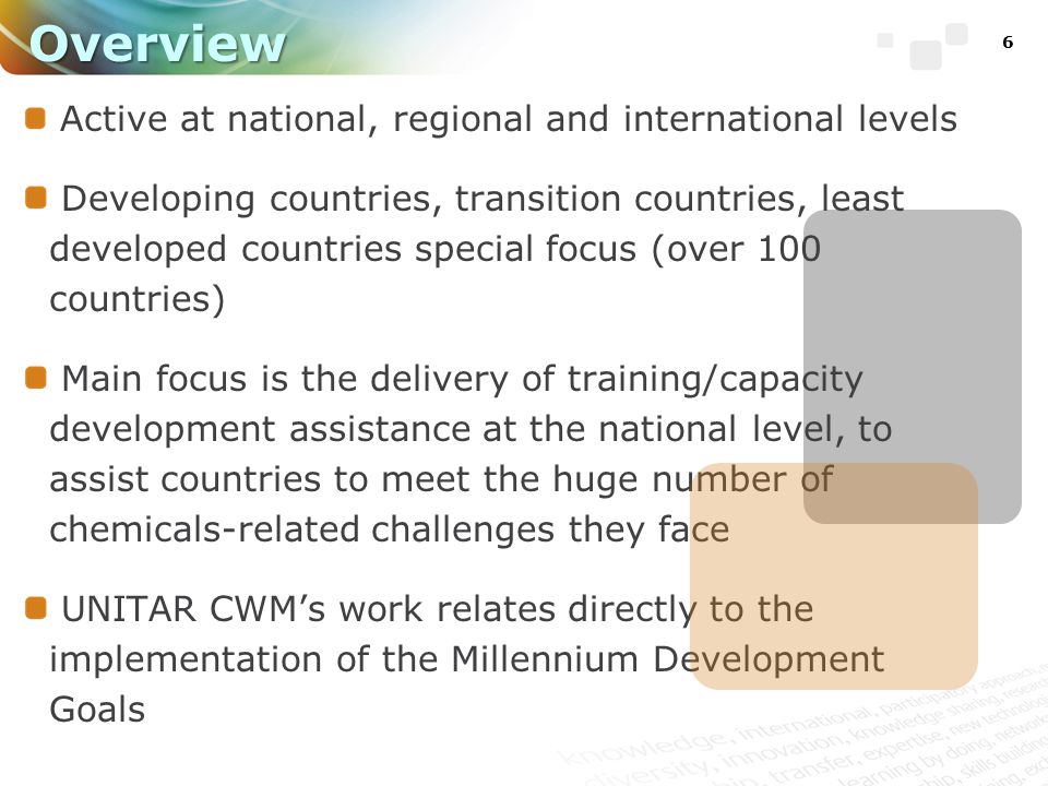 6 Active at national, regional and international levels Developing countries, transition countries, least developed countries special focus (over 100 countries) Main focus is the delivery of training/capacity development assistance at the national level, to assist countries to meet the huge number of chemicals-related challenges they face UNITAR CWM’s work relates directly to the implementation of the Millennium Development Goals Overview