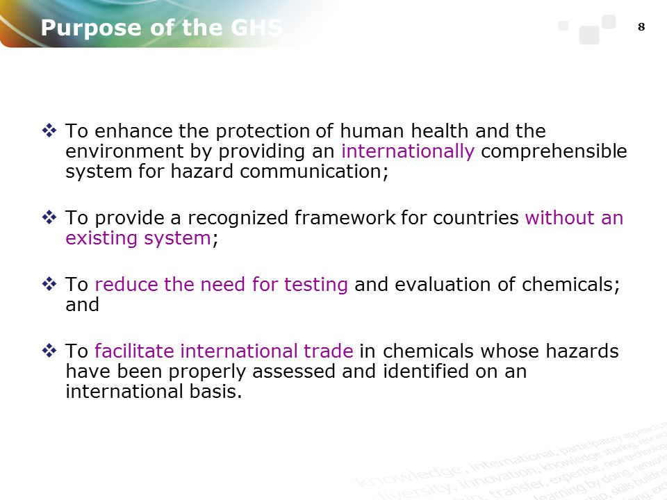 Purpose of the GHS  To enhance the protection of human health and the environment by providing an internationally comprehensible system for hazard communication;  To provide a recognized framework for countries without an existing system;  To reduce the need for testing and evaluation of chemicals; and  To facilitate international trade in chemicals whose hazards have been properly assessed and identified on an international basis.