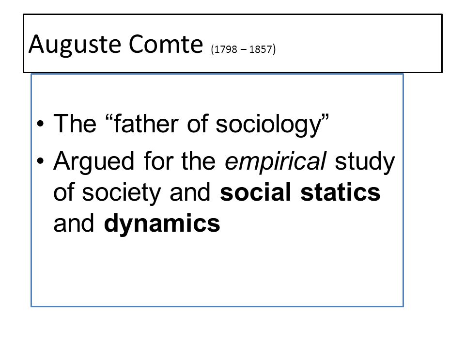 Auguste Comte (1798 – 1857 ) The father of sociology Argued for the empirical study of society and social statics and dynamics