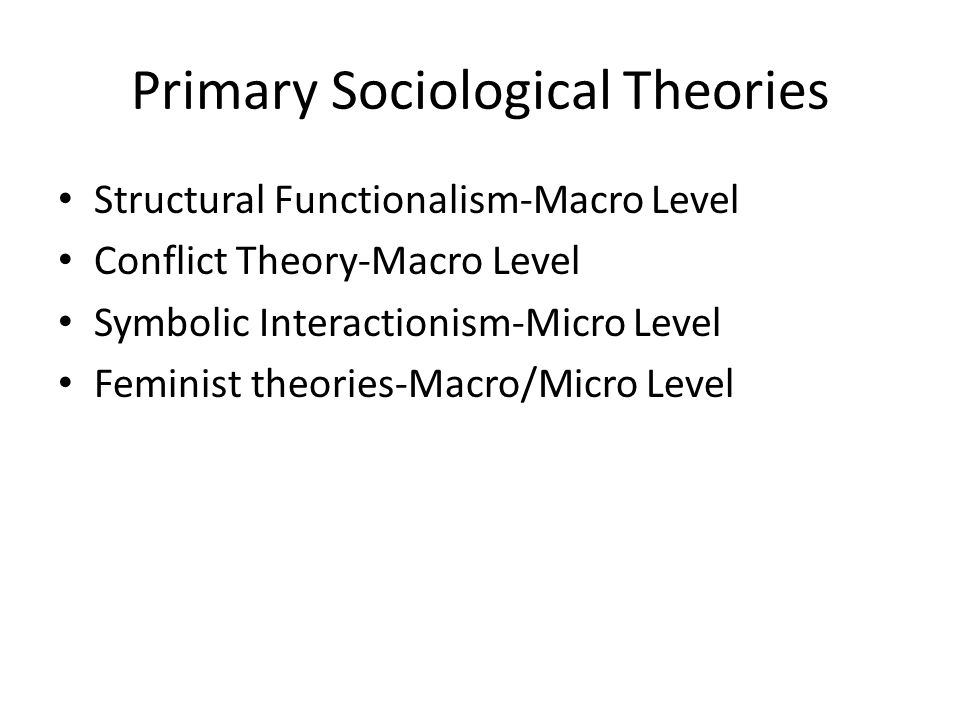 Primary Sociological Theories Structural Functionalism-Macro Level Conflict Theory-Macro Level Symbolic Interactionism-Micro Level Feminist theories-Macro/Micro Level