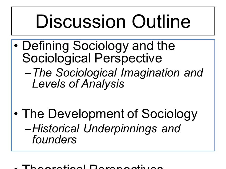 Discussion Outline Defining Sociology and the Sociological Perspective –The Sociological Imagination and Levels of Analysis The Development of Sociology –Historical Underpinnings and founders Theoretical Perspectives