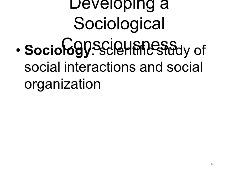 1-6 Developing a Sociological Consciousness Sociology: scientific study of social interactions and social organization