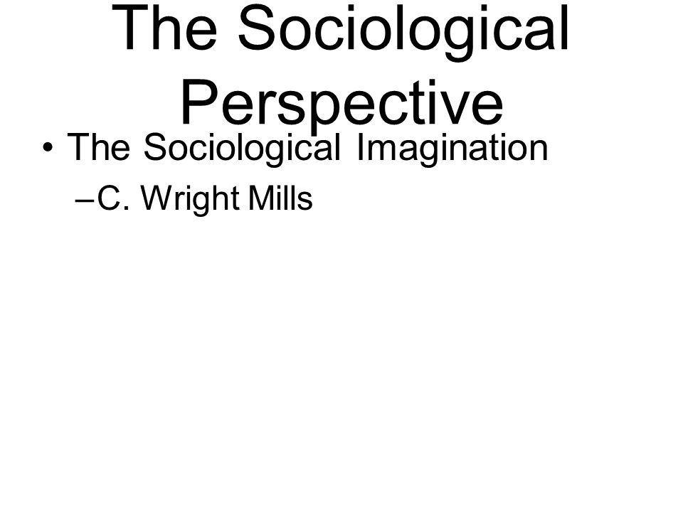 The Sociological Perspective The Sociological Imagination –C. Wright Mills
