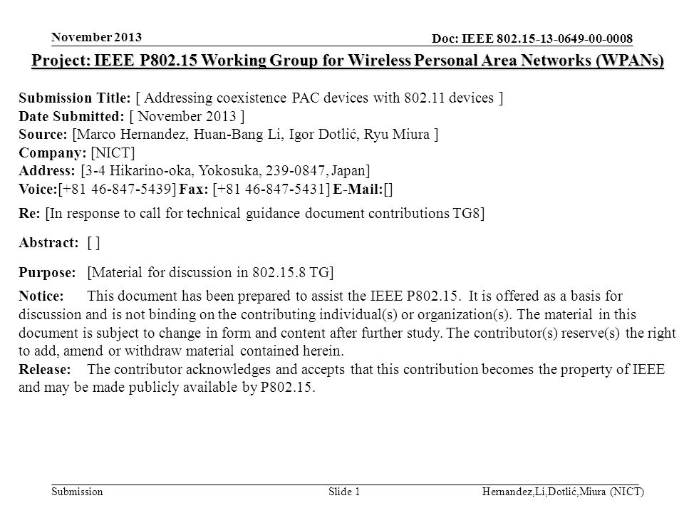 Doc: IEEE Submission November 2013 Hernandez,Li,Dotlić,Miura (NICT)Slide 1 Project: IEEE P Working Group for Wireless Personal Area Networks (WPANs) Submission Title: [ Addressing coexistence PAC devices with devices ] Date Submitted: [ November 2013 ] Source: [Marco Hernandez, Huan-Bang Li, Igor Dotlić, Ryu Miura ] Company: [NICT] Address: [3-4 Hikarino-oka, Yokosuka, , Japan] Voice:[ ] Fax: [ ]  [] Re: [In response to call for technical guidance document contributions TG8] Abstract:[ ] Purpose:[Material for discussion in TG] Notice:This document has been prepared to assist the IEEE P