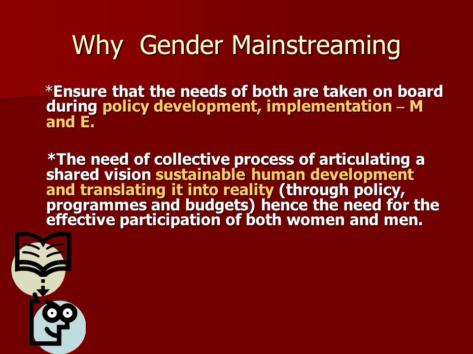 Why Gender Mainstreaming *Ensure that the needs of both are taken on board during policy development, implementation – M and E.
