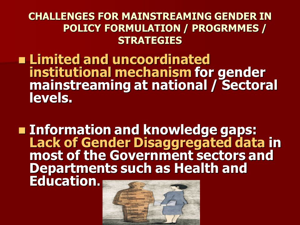CHALLENGES FOR MAINSTREAMING GENDER IN POLICY FORMULATION / PROGRMMES / STRATEGIES Limited and uncoordinated institutional mechanism for gender mainstreaming at national / Sectoral levels.