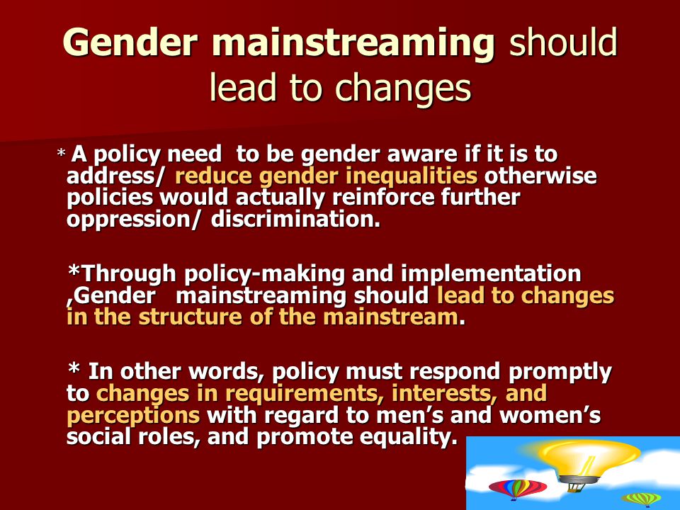 Gender mainstreaming should lead to changes * A policy need to be gender aware if it is to address/ reduce gender inequalities otherwise policies would actually reinforce further oppression/ discrimination.