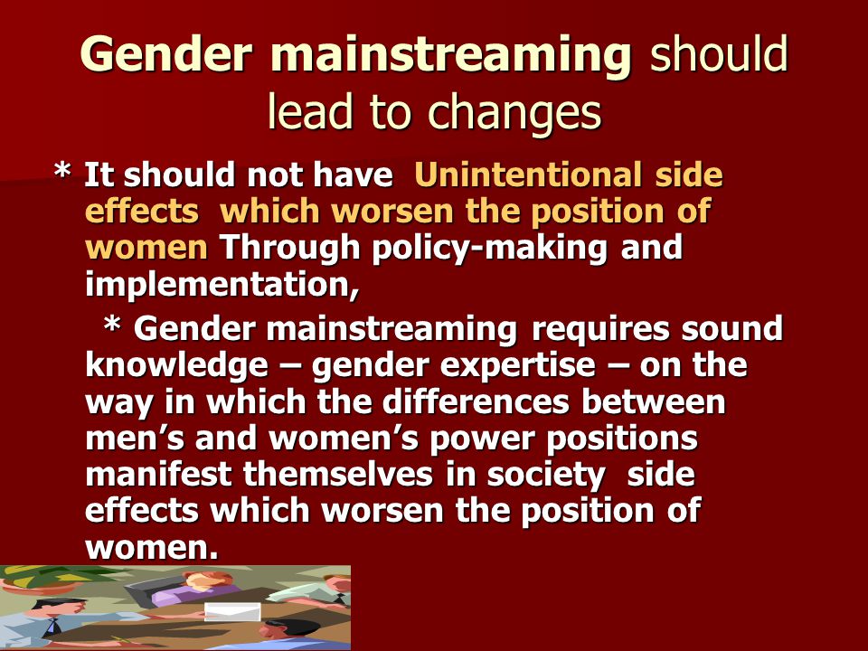 Gender mainstreaming should lead to changes * It should not have Unintentional side effects which worsen the position of women Through policy-making and implementation, * Gender mainstreaming requires sound knowledge – gender expertise – on the way in which the differences between men’s and women’s power positions manifest themselves in society side effects which worsen the position of women.