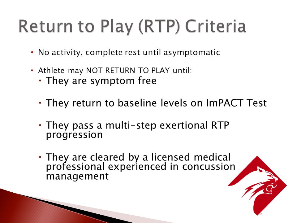 No activity, complete rest until asymptomatic Athlete may NOT RETURN TO PLAY until:  They are symptom free  They return to baseline levels on ImPACT Test  They pass a multi-step exertional RTP progression  They are cleared by a licensed medical professional experienced in concussion management