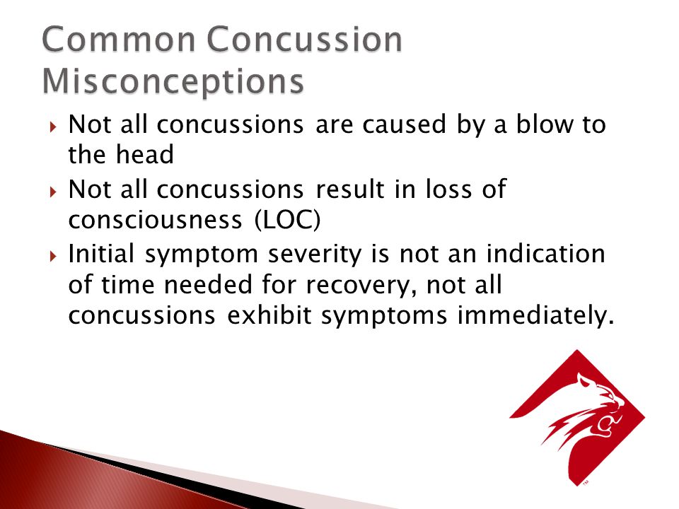  Not all concussions are caused by a blow to the head  Not all concussions result in loss of consciousness (LOC)  Initial symptom severity is not an indication of time needed for recovery, not all concussions exhibit symptoms immediately.