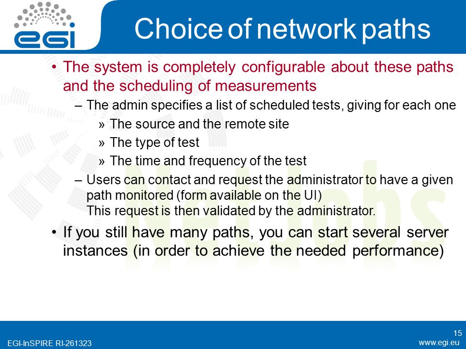 EGI-InSPIRE RI Choice of network paths The system is completely configurable about these paths and the scheduling of measurements –The admin specifies a list of scheduled tests, giving for each one »The source and the remote site »The type of test »The time and frequency of the test –Users can contact and request the administrator to have a given path monitored (form available on the UI) This request is then validated by the administrator.