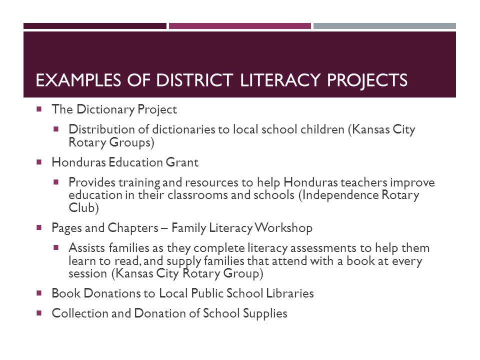 EXAMPLES OF DISTRICT LITERACY PROJECTS  The Dictionary Project  Distribution of dictionaries to local school children (Kansas City Rotary Groups)  Honduras Education Grant  Provides training and resources to help Honduras teachers improve education in their classrooms and schools (Independence Rotary Club)  Pages and Chapters – Family Literacy Workshop  Assists families as they complete literacy assessments to help them learn to read, and supply families that attend with a book at every session (Kansas City Rotary Group)  Book Donations to Local Public School Libraries  Collection and Donation of School Supplies