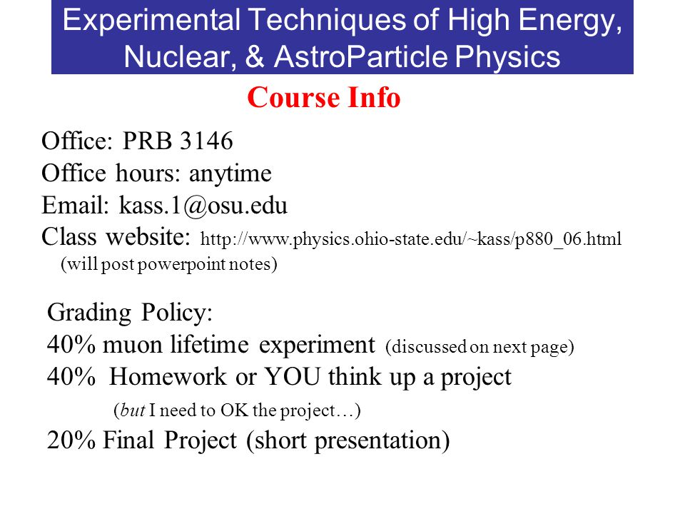 Experimental Techniques of High Energy, Nuclear, & AstroParticle Physics Course Info Office: PRB 3146 Office hours: anytime   Class website:   (will post powerpoint notes) Grading Policy: 40% muon lifetime experiment (discussed on next page) 40% Homework or YOU think up a project (but I need to OK the project…) 20% Final Project (short presentation)