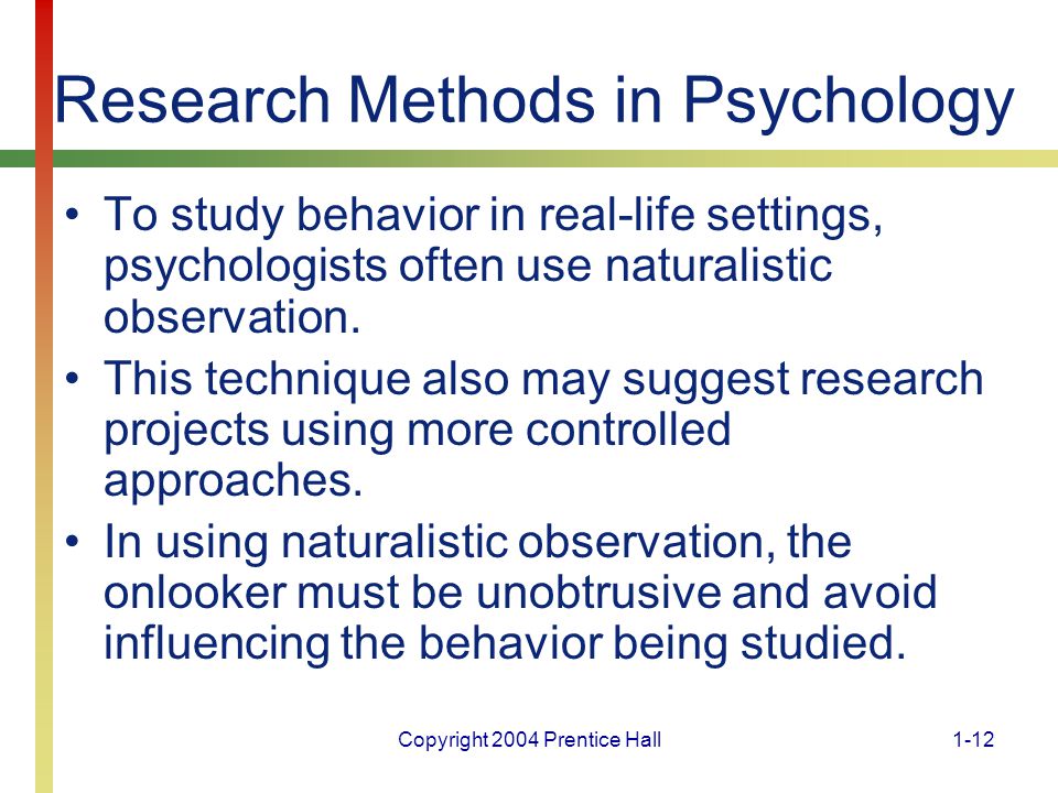 Copyright 2004 Prentice Hall1-12 Research Methods in Psychology To study behavior in real-life settings, psychologists often use naturalistic observation.