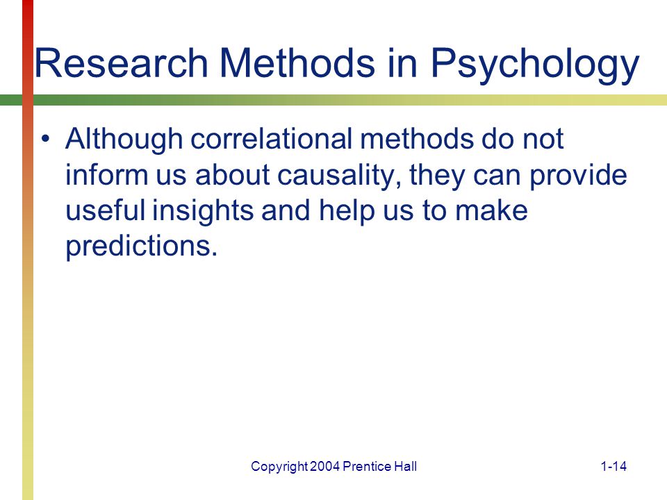 Copyright 2004 Prentice Hall1-14 Research Methods in Psychology Although correlational methods do not inform us about causality, they can provide useful insights and help us to make predictions.