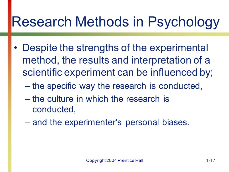 Copyright 2004 Prentice Hall1-17 Research Methods in Psychology Despite the strengths of the experimental method, the results and interpretation of a scientific experiment can be influenced by; –the specific way the research is conducted, –the culture in which the research is conducted, –and the experimenter s personal biases.
