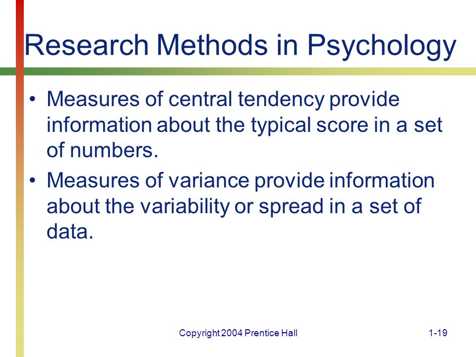 Copyright 2004 Prentice Hall1-19 Research Methods in Psychology Measures of central tendency provide information about the typical score in a set of numbers.