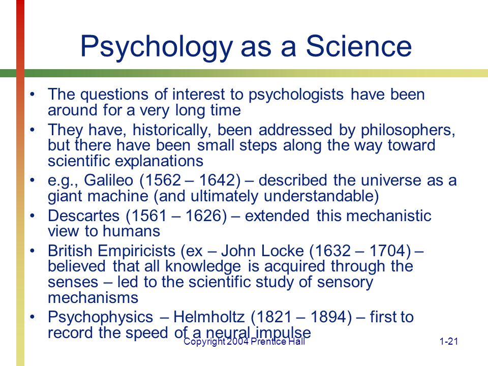 Copyright 2004 Prentice Hall1-21 Psychology as a Science The questions of interest to psychologists have been around for a very long time They have, historically, been addressed by philosophers, but there have been small steps along the way toward scientific explanations e.g., Galileo (1562 – 1642) – described the universe as a giant machine (and ultimately understandable) Descartes (1561 – 1626) – extended this mechanistic view to humans British Empiricists (ex – John Locke (1632 – 1704) – believed that all knowledge is acquired through the senses – led to the scientific study of sensory mechanisms Psychophysics – Helmholtz (1821 – 1894) – first to record the speed of a neural impulse