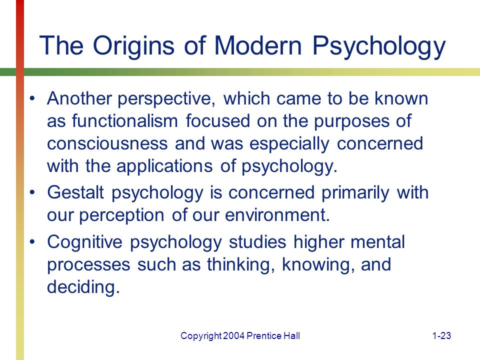 Copyright 2004 Prentice Hall1-23 The Origins of Modern Psychology Another perspective, which came to be known as functionalism focused on the purposes of consciousness and was especially concerned with the applications of psychology.