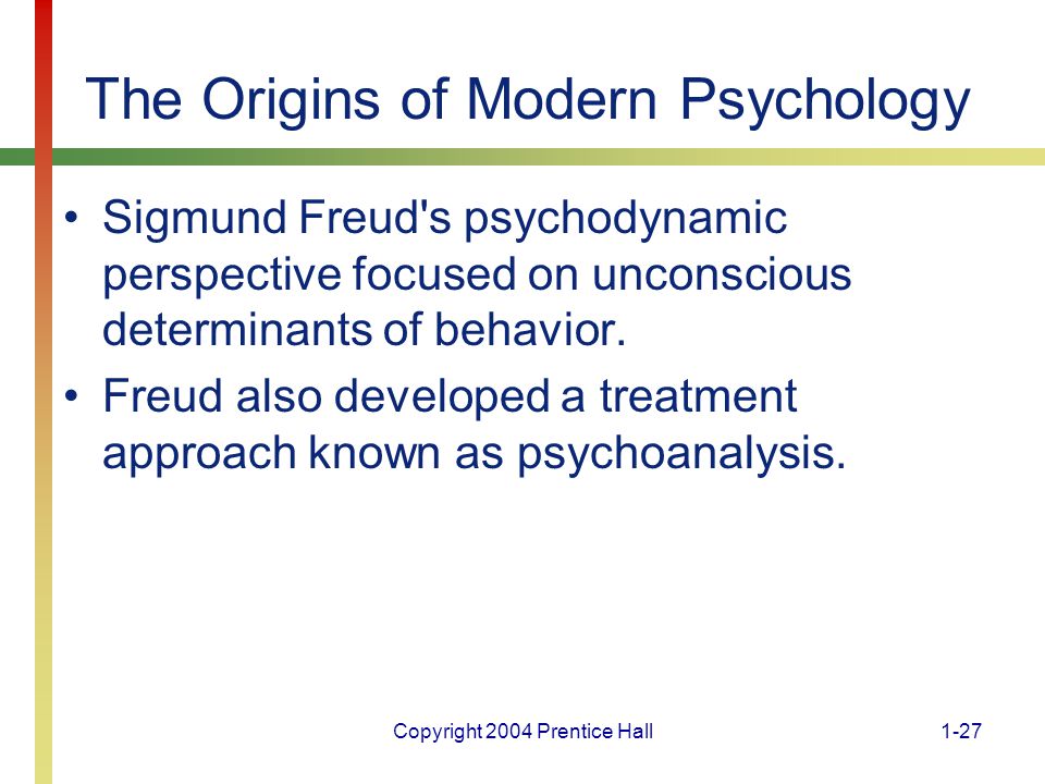 Copyright 2004 Prentice Hall1-27 The Origins of Modern Psychology Sigmund Freud s psychodynamic perspective focused on unconscious determinants of behavior.